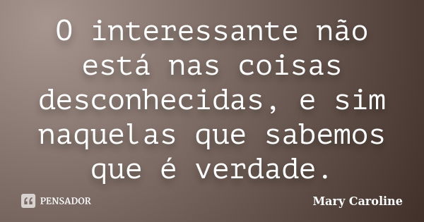 O interessante não está nas coisas desconhecidas, e sim naquelas que sabemos que é verdade.... Frase de Mary Caroline.