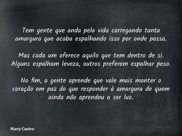 Tem gente que anda pela vida carregando tanta amargura que acaba espalhando isso por onde passa. Mas cada um oferece aquilo que tem dentro de si. Alguns espalha... Frase de Mary Castro.