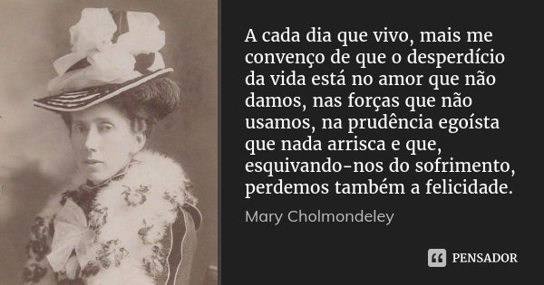 A cada dia que vivo, mais me convenço de que o desperdício da vida está no amor que não damos, nas forças que não usamos, na prudência egoísta que nada arrisca ... Frase de Mary Cholmondeley.