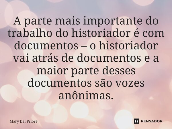 ⁠A parte mais importante do trabalho do historiador é com documentos – o historiador vai atrás de documentos e a maior parte desses documentos são vozes anônima... Frase de Mary Del Priore.