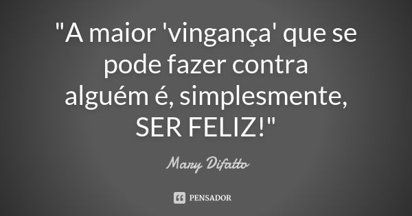 "A maior 'vingança' que se pode fazer contra alguém é, simplesmente, SER FELIZ!"... Frase de Mary Difatto.