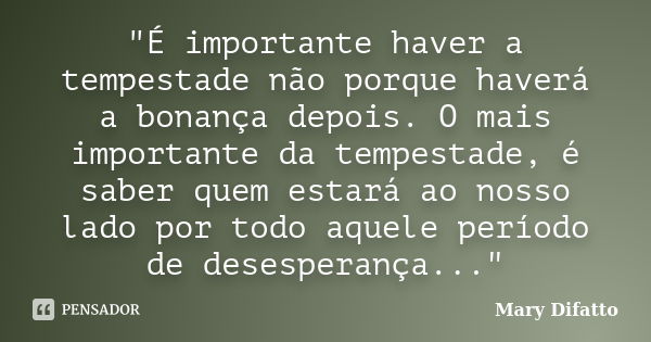 "É importante haver a tempestade não porque haverá a bonança depois. O mais importante da tempestade, é saber quem estará ao nosso lado por todo aquele per... Frase de Mary Difatto.