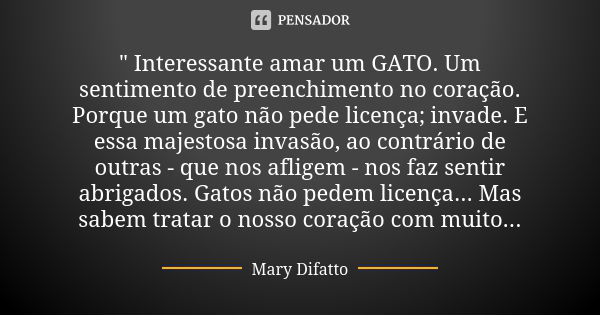 " Interessante amar um GATO. Um sentimento de preenchimento no coração. Porque um gato não pede licença; invade. E essa majestosa invasão, ao contrário de ... Frase de Mary Difatto.