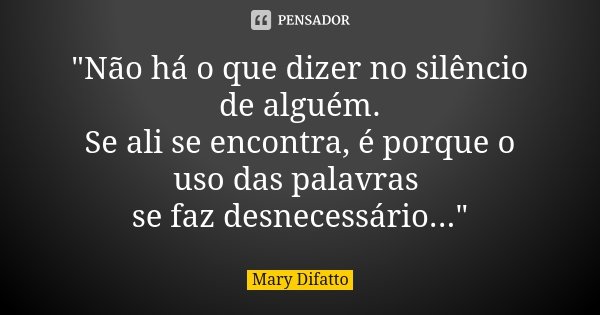 "Não há o que dizer no silêncio de alguém. Se ali se encontra, é porque o uso das palavras se faz desnecessário..."... Frase de Mary Difatto.