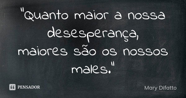 "Quanto maior a nossa desesperança, maiores são os nossos males."... Frase de Mary Difatto.