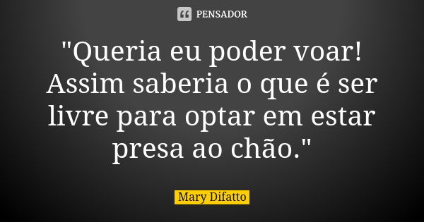 "Queria eu poder voar! Assim saberia o que é ser livre para optar em estar presa ao chão."... Frase de Mary Difatto.