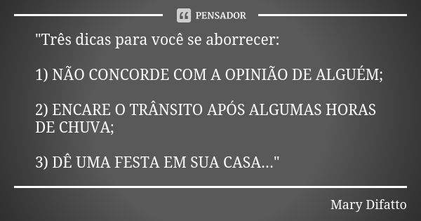 "Três dicas para você se aborrecer: 1) NÃO CONCORDE COM A OPINIÃO DE ALGUÉM; 2) ENCARE O TRÂNSITO APÓS ALGUMAS HORAS DE CHUVA; 3) DÊ UMA FESTA EM SUA CASA.... Frase de Mary Difatto.