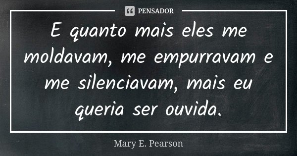 E quanto mais eles me moldavam, me empurravam e me silenciavam, mais eu queria ser ouvida.... Frase de Mary E. Pearson.