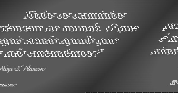 Todos os caminhos pertencem ao mundo. O que é magia senão aquilo que ainda não entendemos?... Frase de Mary E. Pearson.