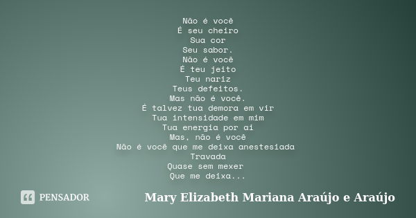 Não é você É seu cheiro Sua cor Seu sabor. Não é você É teu jeito Teu nariz Teus defeitos. Mas não é você. É talvez tua demora em vir Tua intensidade em mim Tua... Frase de Mary Elizabeth Mariana Araújo e Araújo.