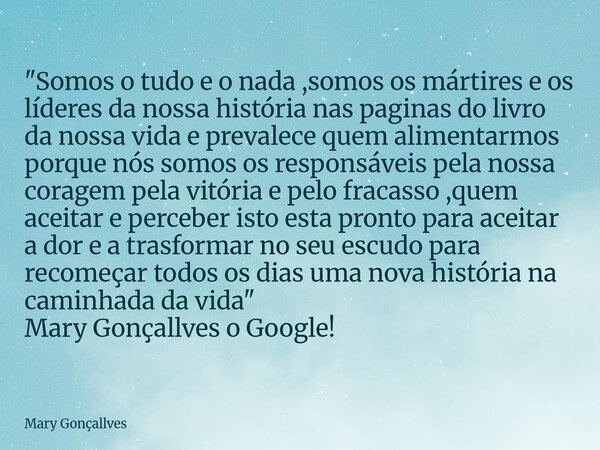 "Somos o tudo e o nada ,somos os mártires e os líderes da nossa história nas paginas do livro da nossa vida e prevalece quem alimentarmos porque nós somos ... Frase de Mary Gonçallves.