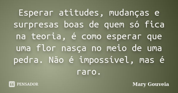 Esperar atitudes, mudanças e surpresas boas de quem só fica na teoria, é como esperar que uma flor nasça no meio de uma pedra. Não é impossível, mas é raro.... Frase de Mary Gouveia.