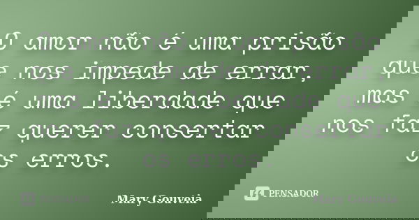 O amor não é uma prisão que nos impede de errar, mas é uma liberdade que nos faz querer consertar os erros.... Frase de Mary Gouveia.