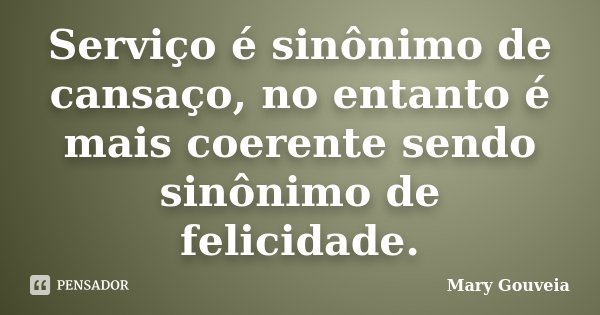 Serviço é sinônimo de cansaço, no entanto é mais coerente sendo sinônimo de felicidade.... Frase de Mary Gouveia.
