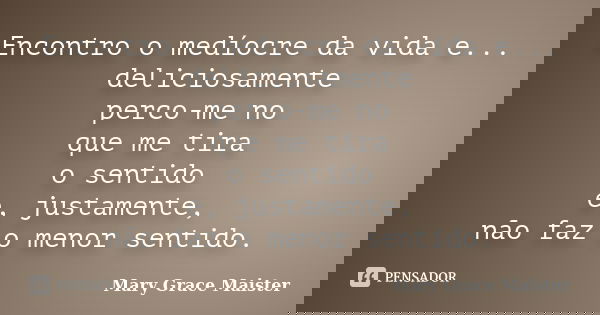 Encontro o medíocre da vida e... deliciosamente perco-me no que me tira o sentido e, justamente, não faz o menor sentido.... Frase de Mary Grace Maister.