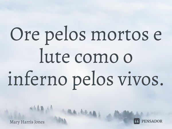 ⁠Ore pelos mortos e lute como o inferno pelos vivos.... Frase de Mary Harris Jones.