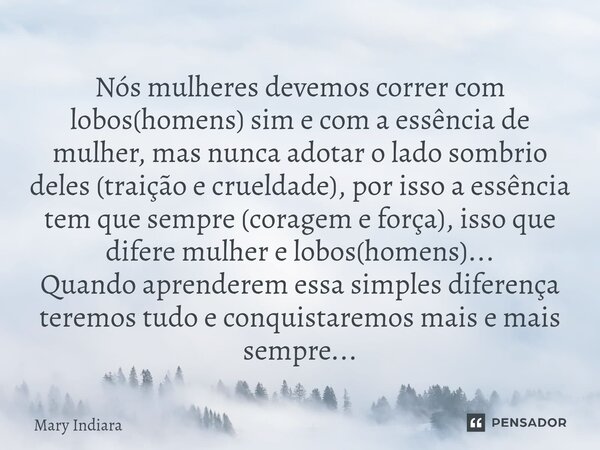 Nós mulheres devemos correr com lobos(homens) sim e com a essência de mulher, mas nunca adotar o lado sombrio deles (traição e crueldade), por isso a essência ... Frase de Mary Indiara.