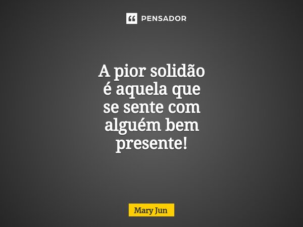 A pior solidão é aquela que se sente com alguém bem presente!... Frase de Mary Jun.
