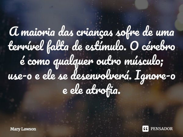 ⁠A maioria das crianças sofre de uma terrível falta de estímulo. O cérebro é como qualquer outro músculo; use-o e ele se desenvolverá. Ignore-o e ele atrofia.... Frase de Mary Lawson.
