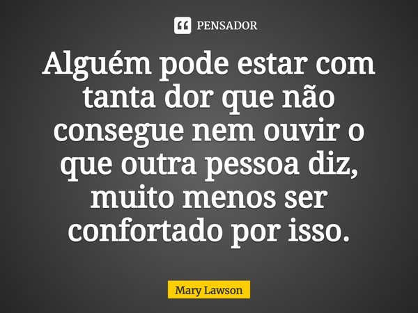Alguém pode estar com tanta dor que não consegue nem ouvir o que outra pessoa diz, muito menos ser confortado por isso.... Frase de Mary Lawson.