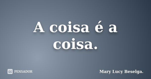 A coisa é a coisa.... Frase de Mary Lucy Beselga..