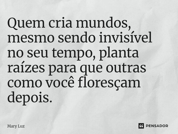⁠Quem cria mundos, mesmo sendo invisível no seu tempo, planta raízes para que outras como você floresçam depois.... Frase de Mary Luz.