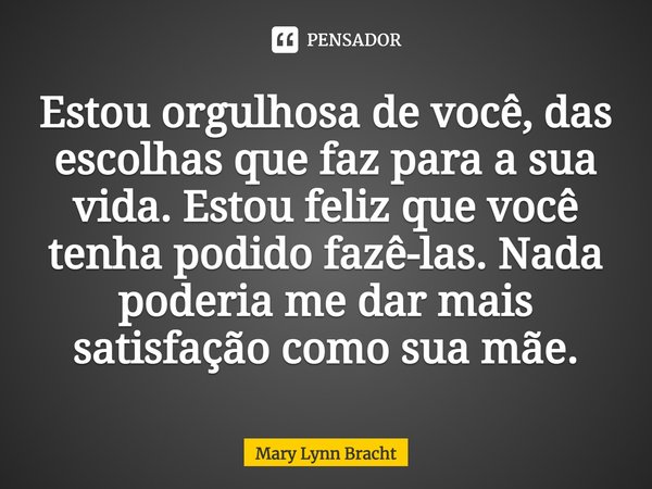 ⁠Estou orgulhosa de você, das escolhas que faz para a sua vida. Estou feliz que você tenha podido fazê-las.Nada poderia me dar mais satisfação como sua mãe.... Frase de Mary Lynn Bracht.