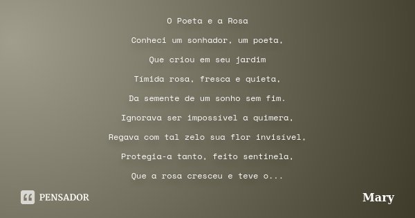 O Poeta e a Rosa Conheci um sonhador, um poeta, Que criou em seu jardim Tímida rosa, fresca e quieta, Da semente de um sonho sem fim. Ignorava ser impossível a ... Frase de Mary.