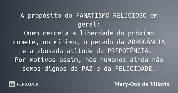 A propósito do FANATISMO RELIGIOSO em geral: Quem cerceia a liberdade do próximo comete, no mínimo, o pecado da ARROGÂNCIA e a abusada atitude da PREPOTÊNCIA. P... Frase de Mary-Oak de Villaris.