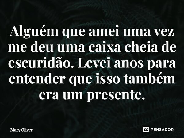 ⁠Alguém que amei uma vez me deu uma caixa cheia de escuridão. Levei anos para entender que isso também era um presente.... Frase de Mary Oliver.