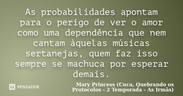 As probabilidades apontam para o perigo de ver o amor como uma dependência que nem cantam àquelas músicas sertanejas, quem faz isso sempre se machuca por espera... Frase de Mary Princess (Cuca, Quebrando os Protocolos - 2 Temporada - As Irmãs).