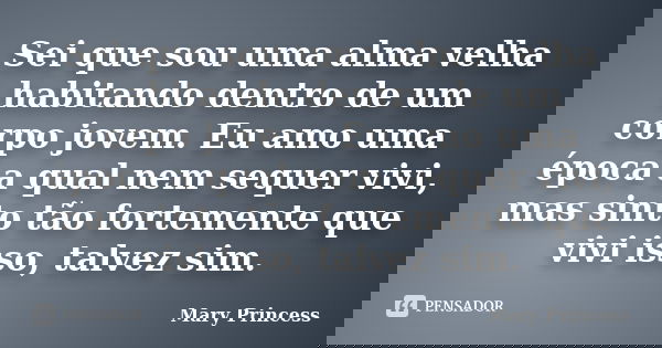 Sei que sou uma alma velha habitando dentro de um corpo jovem. Eu amo uma época a qual nem sequer vivi, mas sinto tão fortemente que vivi isso, talvez sim.... Frase de Mary Princess.