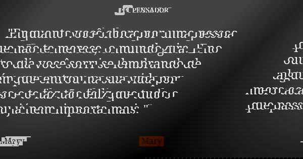 "Enquanto você chora por uma pessoa que não te merece, o mundo gira. E no outro dia você sorri se lembrando de alguém que entrou na sua vida por mero acaso... Frase de Mary.