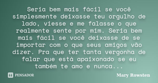 Seria bem mais fácil se você simplesmente deixasse teu orgulho de lado, viesse e me falasse o que realmente sente por mim. Seria bem mais fácil se você deixasse... Frase de Mary Rowsten.