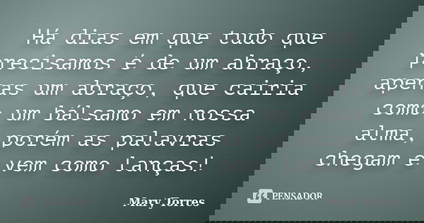 Há dias em que tudo que precisamos é de um abraço, apenas um abraço, que cairia como um bálsamo em nossa alma, porém as palavras chegam e vem como lanças!... Frase de Mary Torres.