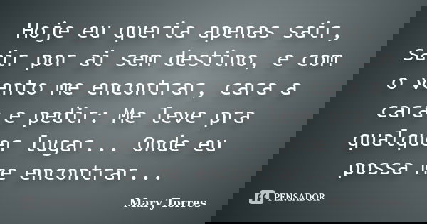 Hoje eu queria apenas sair, sair por ai sem destino, e com o vento me encontrar, cara a cara e pedir: Me leve pra qualquer lugar... Onde eu possa me encontrar..... Frase de Mary Torres.