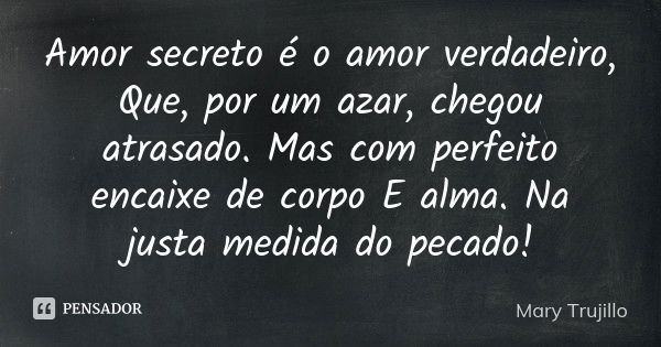 Amor secreto é o amor verdadeiro, Que, por um azar, chegou atrasado. Mas com perfeito encaixe de corpo E alma. Na justa medida do pecado!... Frase de Mary Trujillo.