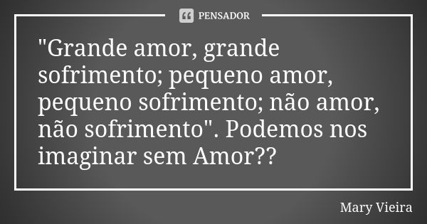 "Grande amor, grande sofrimento; pequeno amor, pequeno sofrimento; não amor, não sofrimento". Podemos nos imaginar sem Amor??... Frase de Mary vieira.