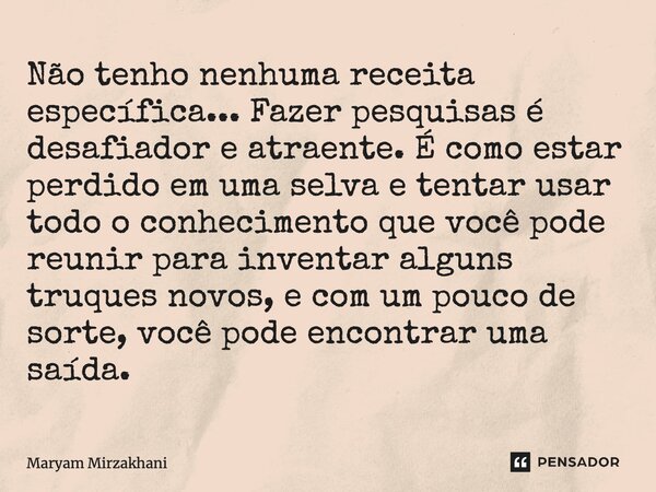 ⁠Não tenho nenhuma receita específica... Fazer pesquisas é desafiador e atraente. É como estar perdido em uma selva e tentar usar todo o conhecimento que você p... Frase de Maryam Mirzakhani.