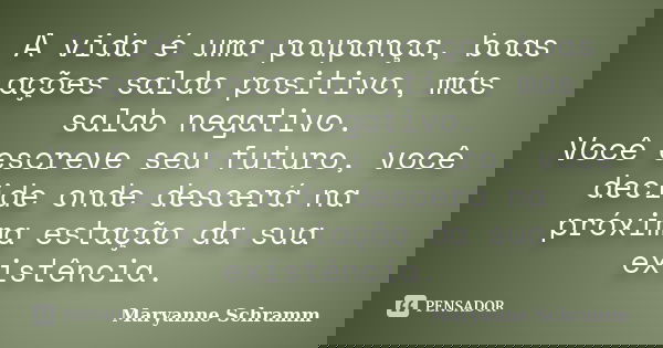 A vida é uma poupança, boas ações saldo positivo, más saldo negativo. Você escreve seu futuro, você decide onde descerá na próxima estação da sua existência.... Frase de Maryanne Schramm.