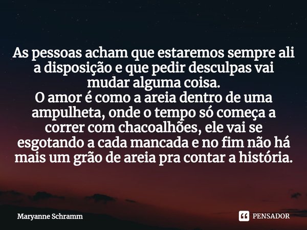 ⁠As pessoas acham que estaremos sempre ali a disposição e que pedir desculpas vai mudar alguma coisa.
O amor é como a areia dentro de uma ampulheta, onde o temp... Frase de Maryanne Schramm.