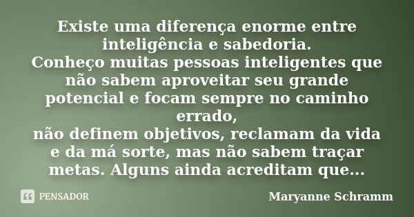 Existe uma diferença enorme entre inteligência e sabedoria. Conheço muitas pessoas inteligentes que não sabem aproveitar seu grande potencial e focam sempre no ... Frase de Maryanne Schramm.