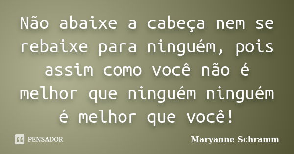 Não abaixe a cabeça nem se rebaixe para ninguém, pois assim como você não é melhor que ninguém ninguém é melhor que você!... Frase de Maryanne Schramm.