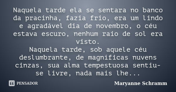 Naquela tarde ela se sentara no banco da pracinha, fazia frio, era um lindo e agradável dia de novembro, o céu estava escuro, nenhum raio de sol era visto. Naqu... Frase de Maryanne Schramm.