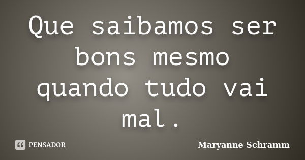 Que saibamos ser bons mesmo quando tudo vai mal.... Frase de Maryanne Schramm.