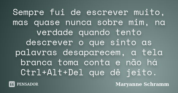 Sempre fui de escrever muito, mas quase nunca sobre mim, na verdade quando tento descrever o que sinto as palavras desaparecem, a tela branca toma conta e não h... Frase de Maryanne Schramm.