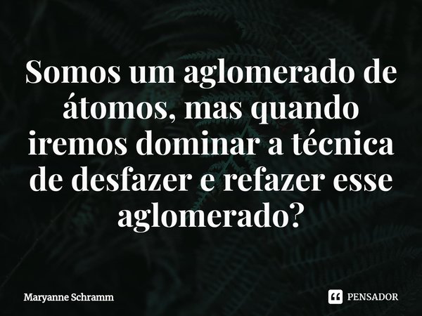 ⁠Somos um aglomerado de átomos, mas quando iremos dominar a técnica de desfazer e refazer esse aglomerado?... Frase de Maryanne Schramm.