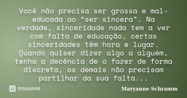 Você não precisa ser grossa e mal-educada ao “ser sincera”. Na verdade, sinceridade nada tem a ver com falta de educação, certas sinceridades têm hora e lugar. ... Frase de Maryanne Schramm.