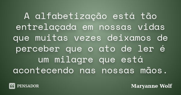 A alfabetização está tão entrelaçada em nossas vidas que muitas vezes deixamos de perceber que o ato de ler é um milagre que está acontecendo nas nossas mãos.... Frase de Maryanne Wolf.