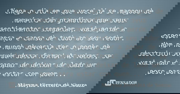 Chega o dia em que você já se magoou de maneira tão grandiosa que seus sentimentos congelam, você perde a esperança e cansa de tudo ao seu redor. Ngm no mundo d... Frase de Maryna Ferreira de Souza.